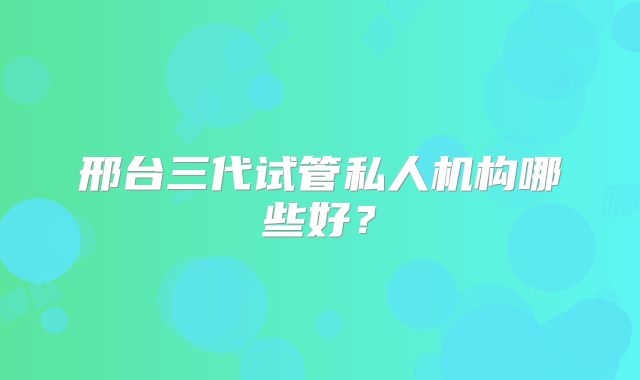 邢台三代试管私人机构哪些好?