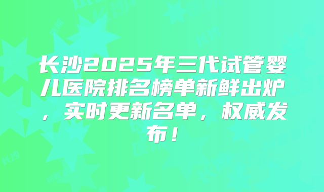 长沙2025年三代试管婴儿医院排名榜单新鲜出炉，实时更新名单，权威发布！