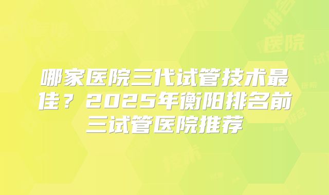 哪家医院三代试管技术最佳？2025年衡阳排名前三试管医院推荐