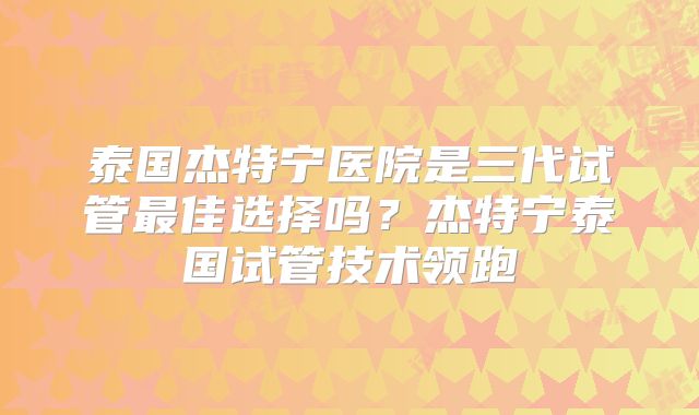 泰国杰特宁医院是三代试管最佳选择吗？杰特宁泰国试管技术领跑