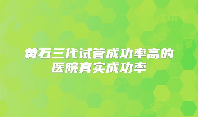 黄石三代试管成功率高的医院真实成功率