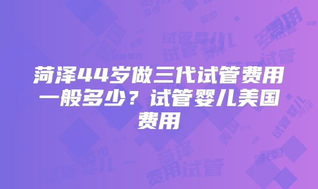 菏泽44岁做三代试管费用一般多少？试管婴儿美国费用