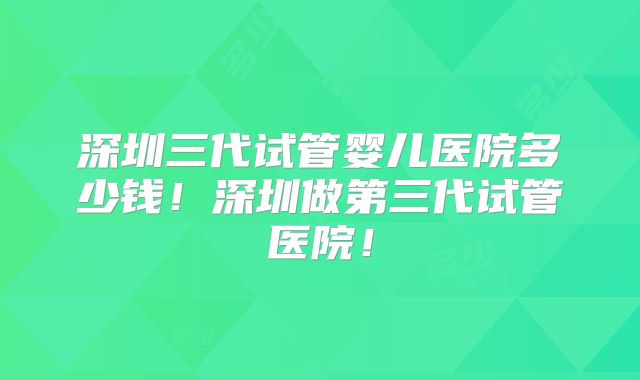 深圳三代试管婴儿医院多少钱！深圳做第三代试管医院！