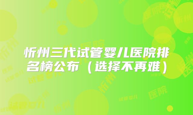 忻州三代试管婴儿医院排名榜公布（选择不再难）