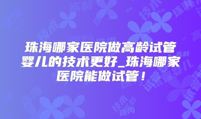 珠海哪家医院做高龄试管婴儿的技术更好_珠海哪家医院能做试管!