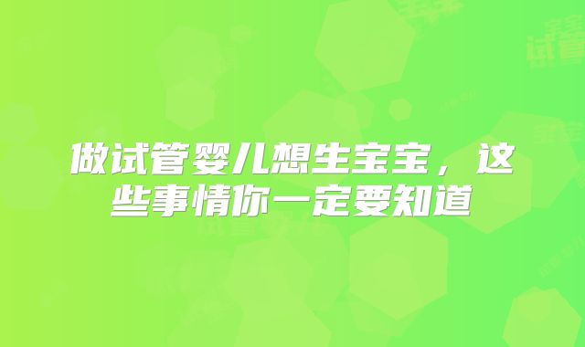 做试管婴儿想生宝宝，这些事情你一定要知道
