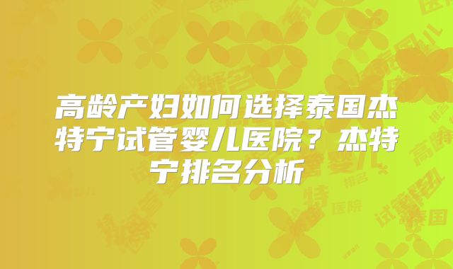 高龄产妇如何选择泰国杰特宁试管婴儿医院？杰特宁排名分析