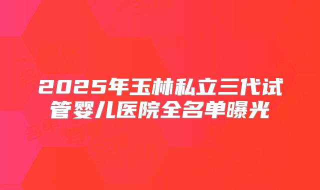 2025年玉林私立三代试管婴儿医院全名单曝光