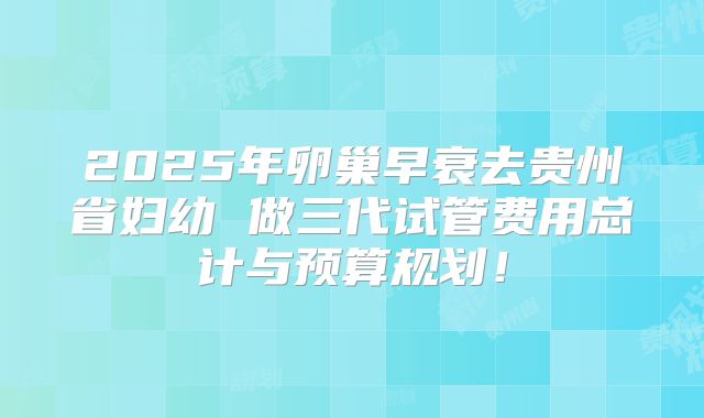 2025年卵巢早衰去贵州省妇幼 做三代试管费用总计与预算规划！