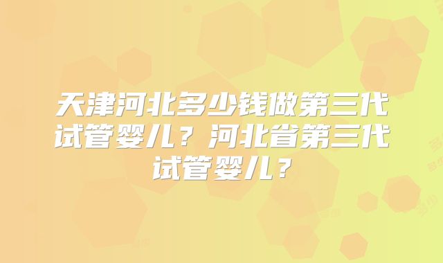 天津河北多少钱做第三代试管婴儿？河北省第三代试管婴儿？
