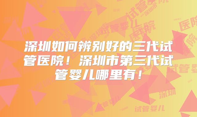 深圳如何辨别好的三代试管医院！深圳市第三代试管婴儿哪里有！