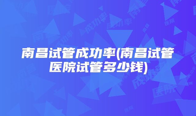 南昌试管成功率(南昌试管医院试管多少钱)