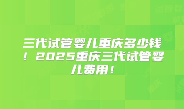 三代试管婴儿重庆多少钱！2025重庆三代试管婴儿费用！