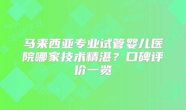 马来西亚专业试管婴儿医院哪家技术精湛？口碑评价一览