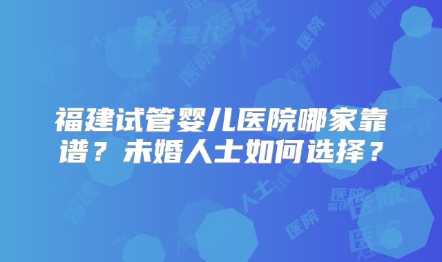 福建试管婴儿医院哪家靠谱？未婚人士如何选择？