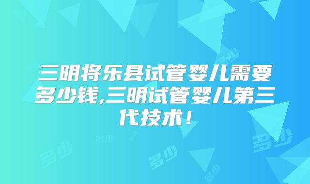 三明将乐县试管婴儿需要多少钱,三明试管婴儿第三代技术!