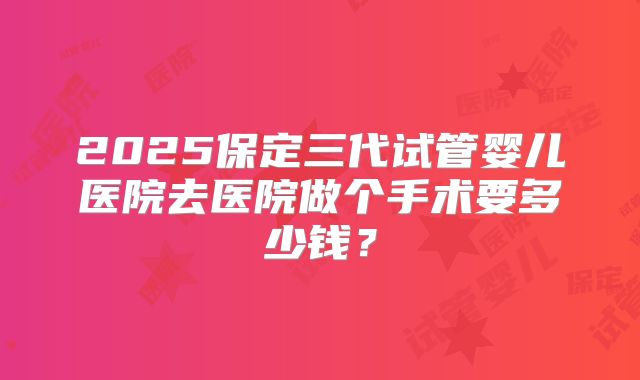 2025保定三代试管婴儿医院去医院做个手术要多少钱？