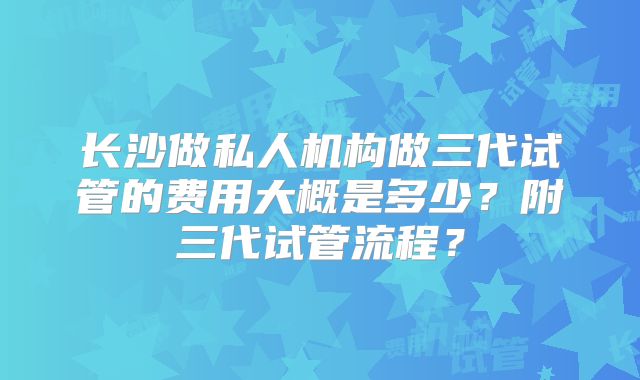 长沙做私人机构做三代试管的费用大概是多少？附三代试管流程？