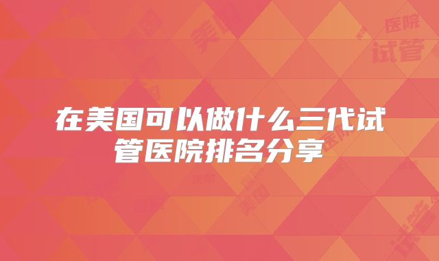 在美国可以做什么三代试管医院排名分享