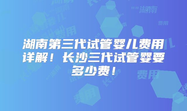 湖南第三代试管婴儿费用详解！长沙三代试管婴要多少费！