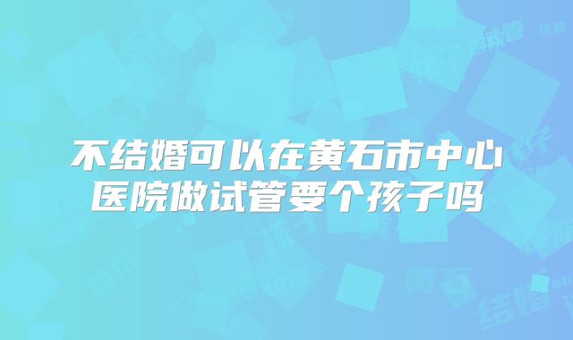 不结婚可以在黄石市中心医院做试管要个孩子吗
