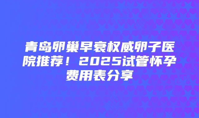 青岛卵巢早衰权威卵子医院推荐！2025试管怀孕费用表分享