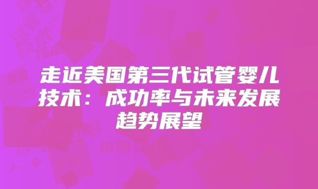 走近美国第三代试管婴儿技术:成功率与未来发展趋势展望