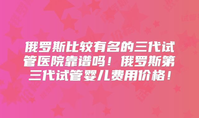 俄罗斯比较有名的三代试管医院靠谱吗！俄罗斯第三代试管婴儿费用价格！