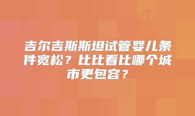 吉尔吉斯斯坦试管婴儿条件宽松？比比看比哪个城市更包容？