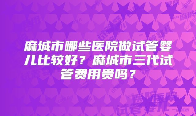麻城市哪些医院做试管婴儿比较好？麻城市三代试管费用贵吗？