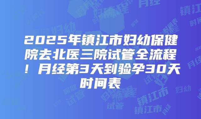 2025年镇江市妇幼保健院去北医三院试管全流程！月经第3天到验孕30天时间表