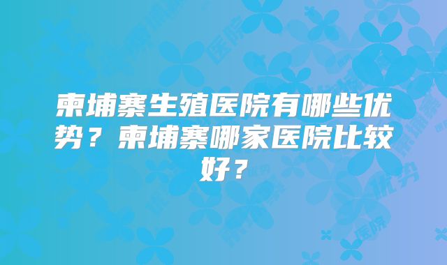 柬埔寨生殖医院有哪些优势?柬埔寨哪家医院比较好?