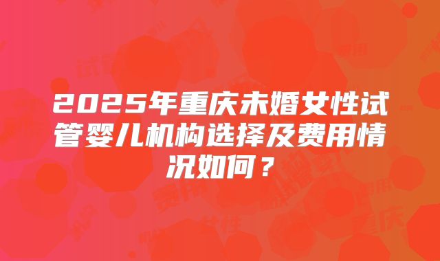 2025年重庆未婚女性试管婴儿机构选择及费用情况如何？