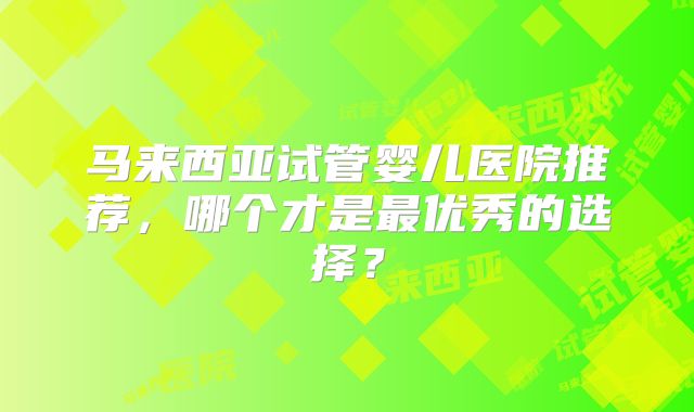 马来西亚试管婴儿医院推荐，哪个才是最优秀的选择？