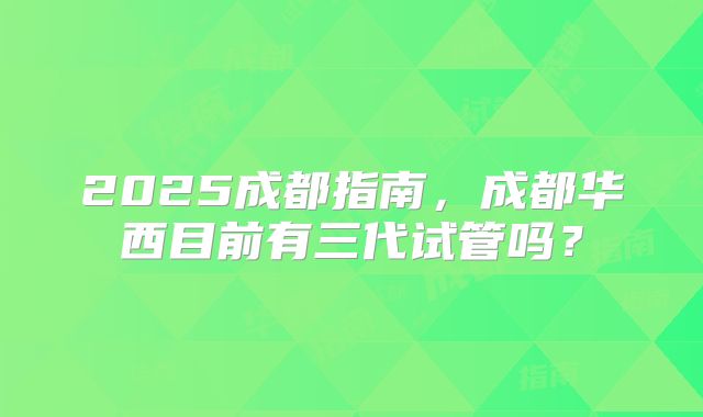 2025成都指南，成都华西目前有三代试管吗？