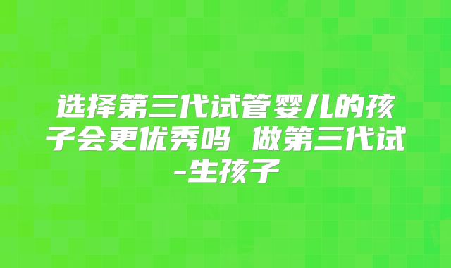 选择第三代试管婴儿的孩子会更优秀吗 做第三代试-生孩子