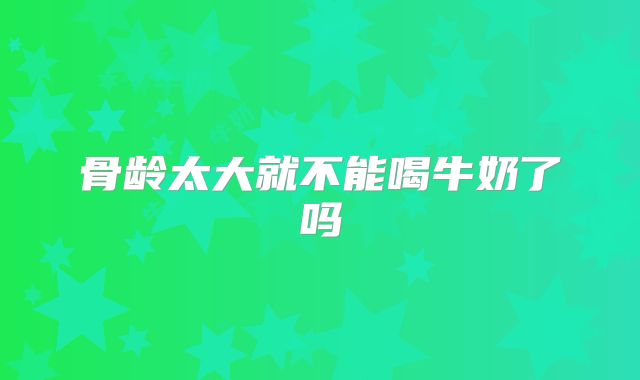 骨龄太大就不能喝牛奶了吗