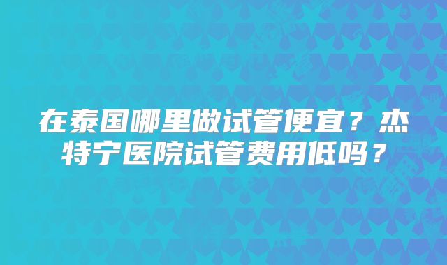 在泰国哪里做试管便宜？杰特宁医院试管费用低吗？