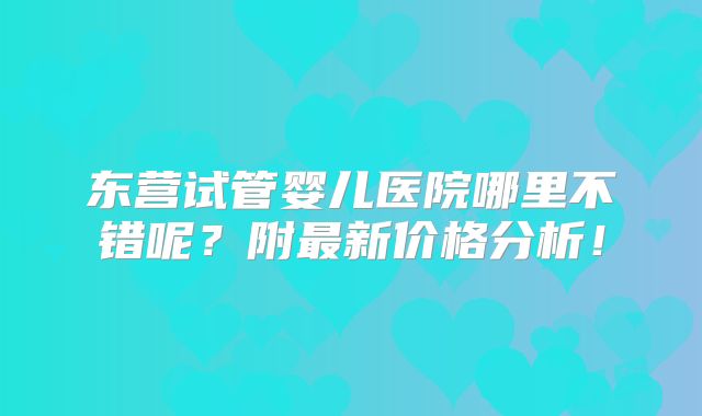 东营试管婴儿医院哪里不错呢？附最新价格分析！