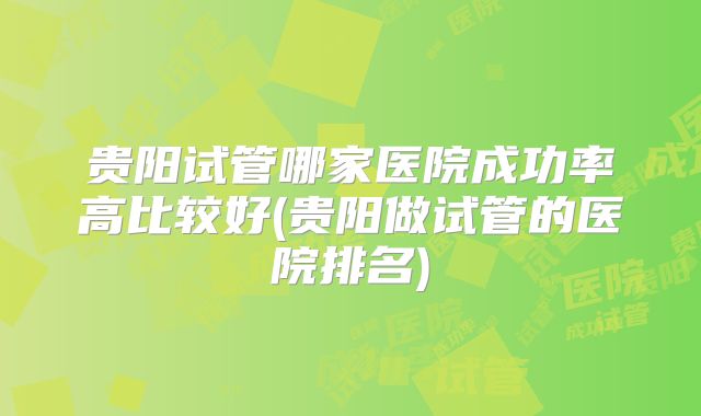 贵阳试管哪家医院成功率高比较好(贵阳做试管的医院排名)