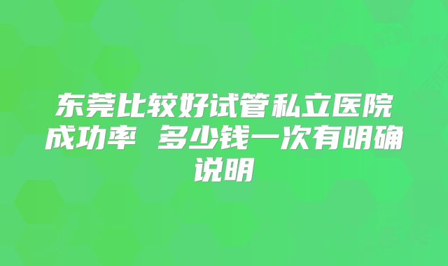 东莞比较好试管私立医院成功率 多少钱一次有明确说明