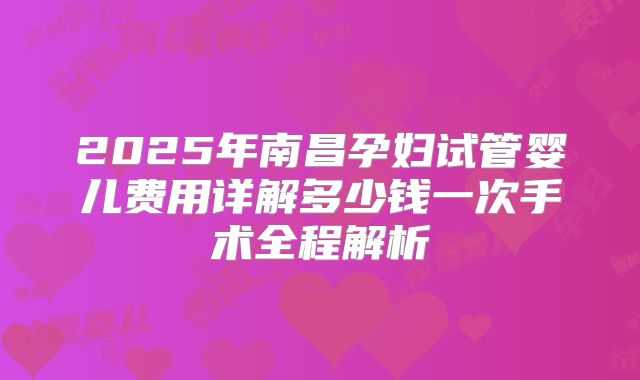 2025年南昌孕妇试管婴儿费用详解多少钱一次手术全程解析