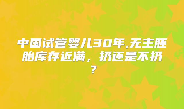 中国试管婴儿30年,无主胚胎库存近满，扔还是不扔？
