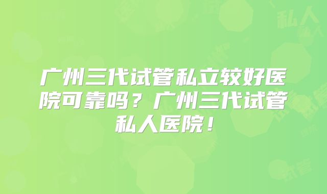 广州三代试管私立较好医院可靠吗？广州三代试管私人医院！