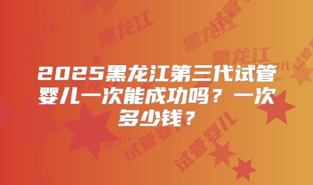 2025黑龙江第三代试管婴儿一次能成功吗？一次多少钱？