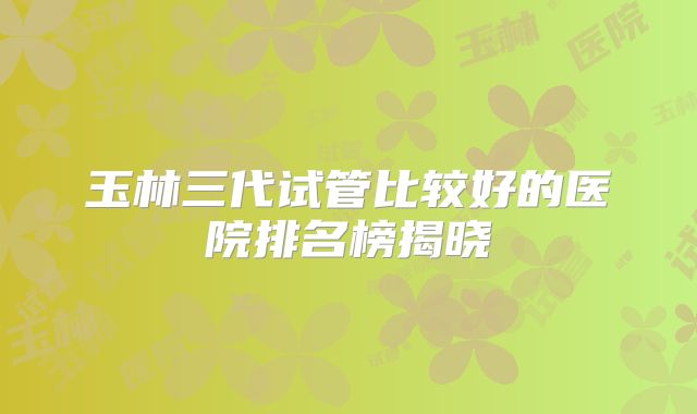 玉林三代试管比较好的医院排名榜揭晓
