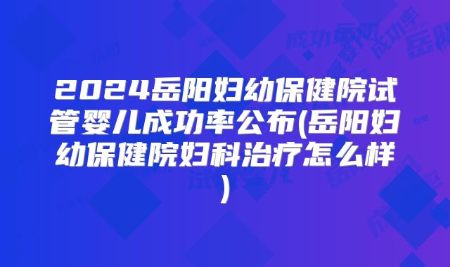 2024岳阳妇幼保健院试管婴儿成功率公布(岳阳妇幼保健院妇科治疗怎么样)