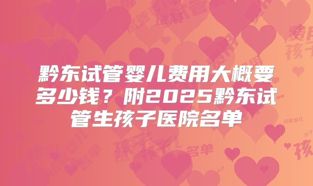 黔东试管婴儿费用大概要多少钱？附2025黔东试管生孩子医院名单