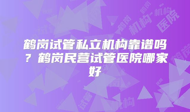 鹤岗试管私立机构靠谱吗？鹤岗民营试管医院哪家好