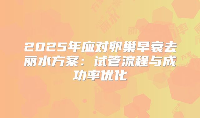 2025年应对卵巢早衰去丽水方案：试管流程与成功率优化